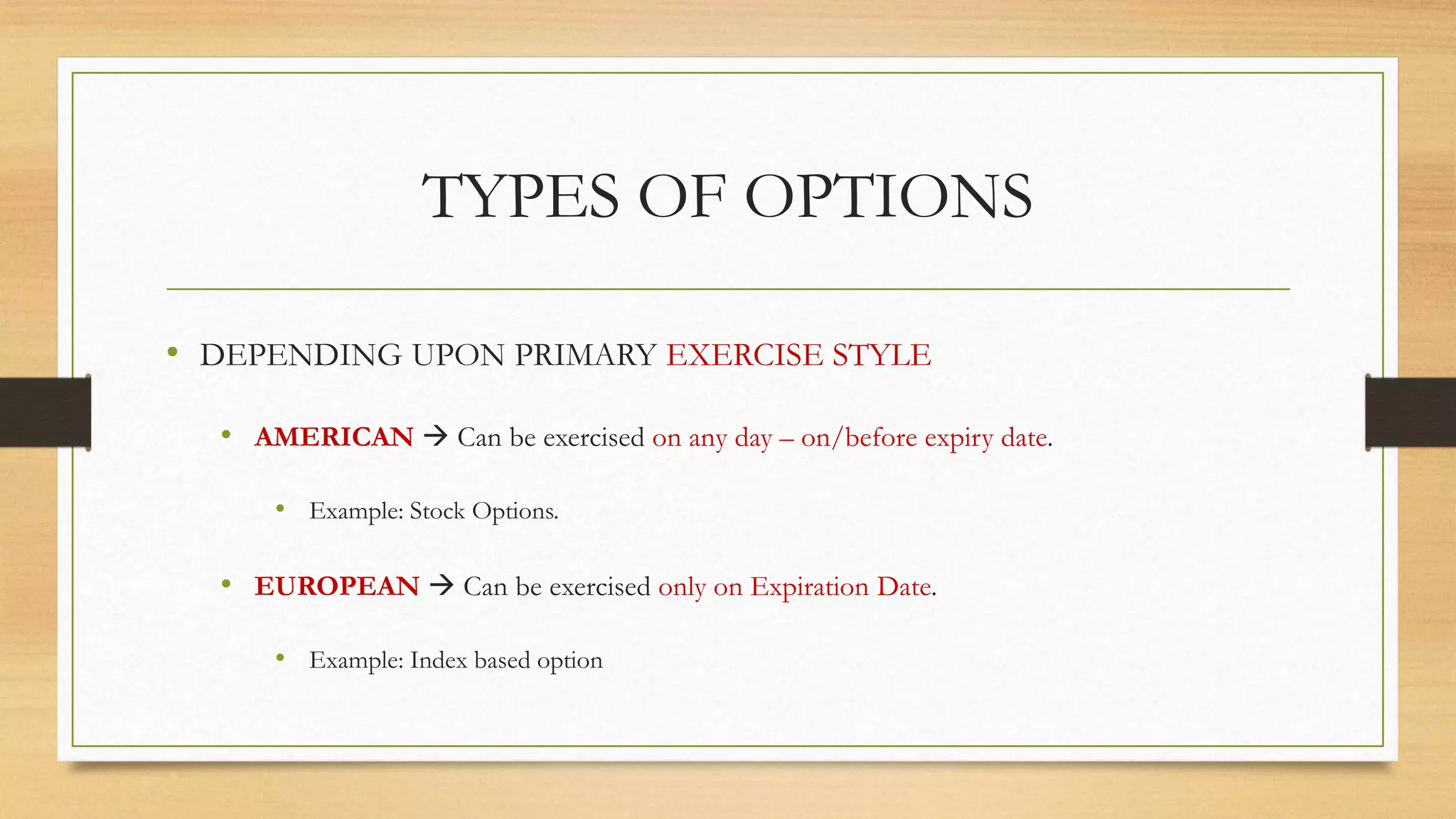 TYPES OF OPTIONS
• DEPENDING UPON PRIMARY EXERCISE STYLE
• AMERICAN  Can be exercised on any day – on/before expiry date.
• Example: Stock Options.
• EUROPEAN  Can be exercised only on Expiration Date.
• Example: Index based option
 