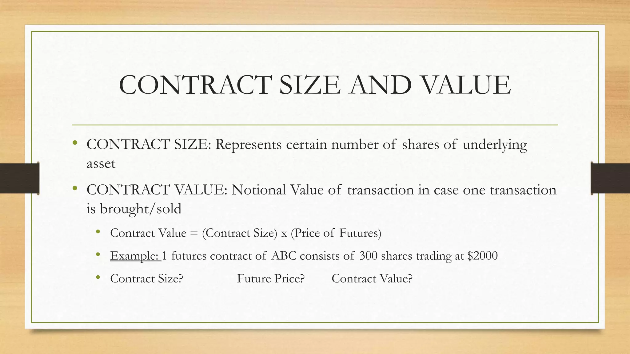 CONTRACT SIZE AND VALUE
• CONTRACT SIZE: Represents certain number of shares of underlying
asset
• CONTRACT VALUE: Notional Value of transaction in case one transaction
is brought/sold
• Contract Value = (Contract Size) x (Price of Futures)
• Example: 1 futures contract of ABC consists of 300 shares trading at $2000
• Contract Size? Future Price? Contract Value?
 