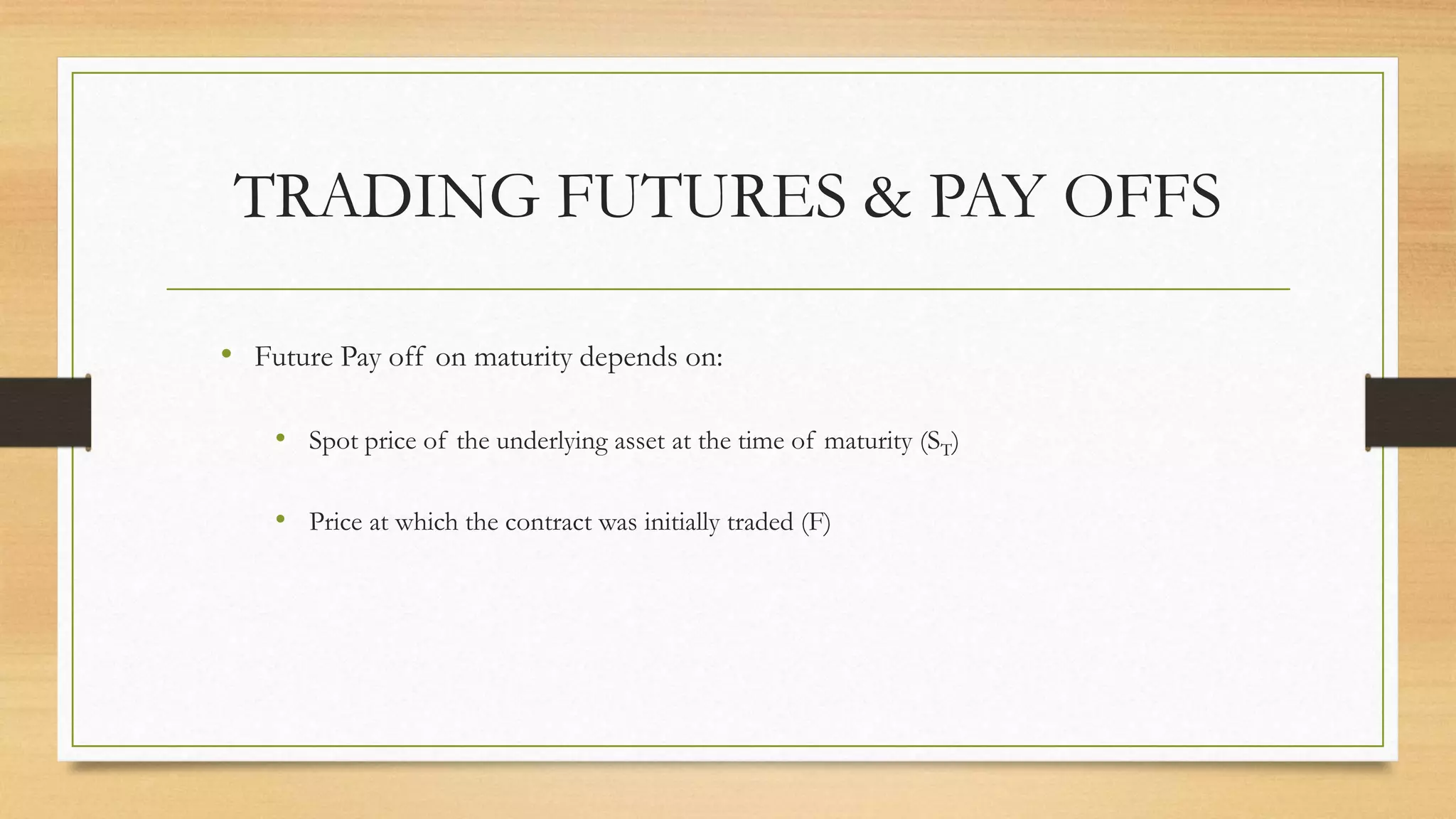TRADING FUTURES & PAY OFFS
• Future Pay off on maturity depends on:
• Spot price of the underlying asset at the time of maturity (ST)
• Price at which the contract was initially traded (F)
 