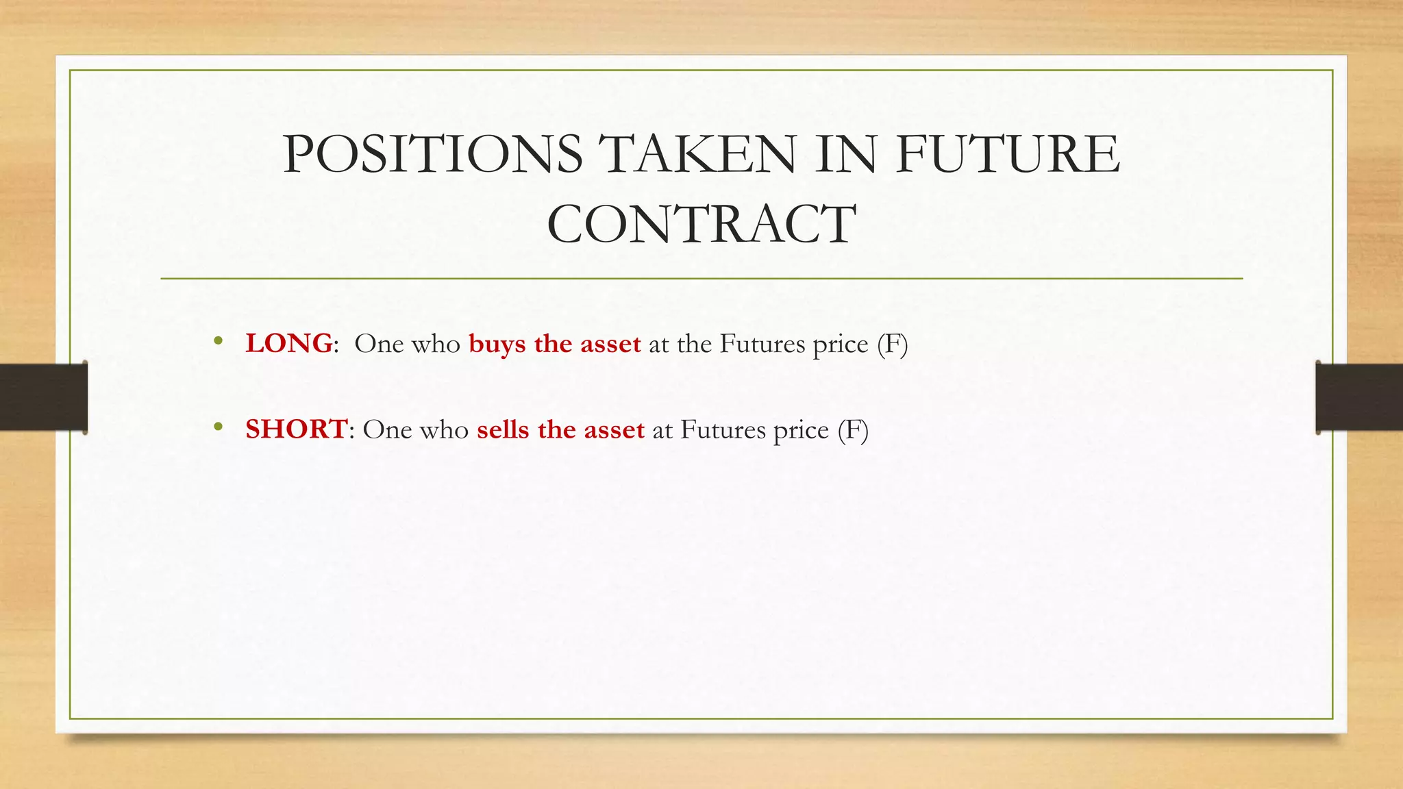 POSITIONS TAKEN IN FUTURE
CONTRACT
• LONG: One who buys the asset at the Futures price (F)
• SHORT: One who sells the asset at Futures price (F)
 
