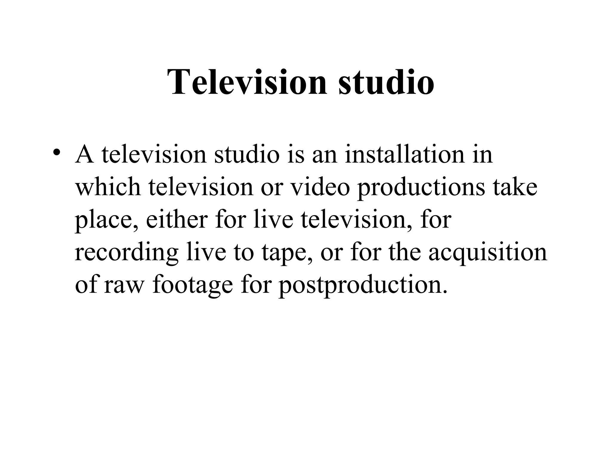 Television studio
• A television studio is an installation in
  which television or video productions take
  place, either for live television, for
  recording live to tape, or for the acquisition
  of raw footage for postproduction.
 