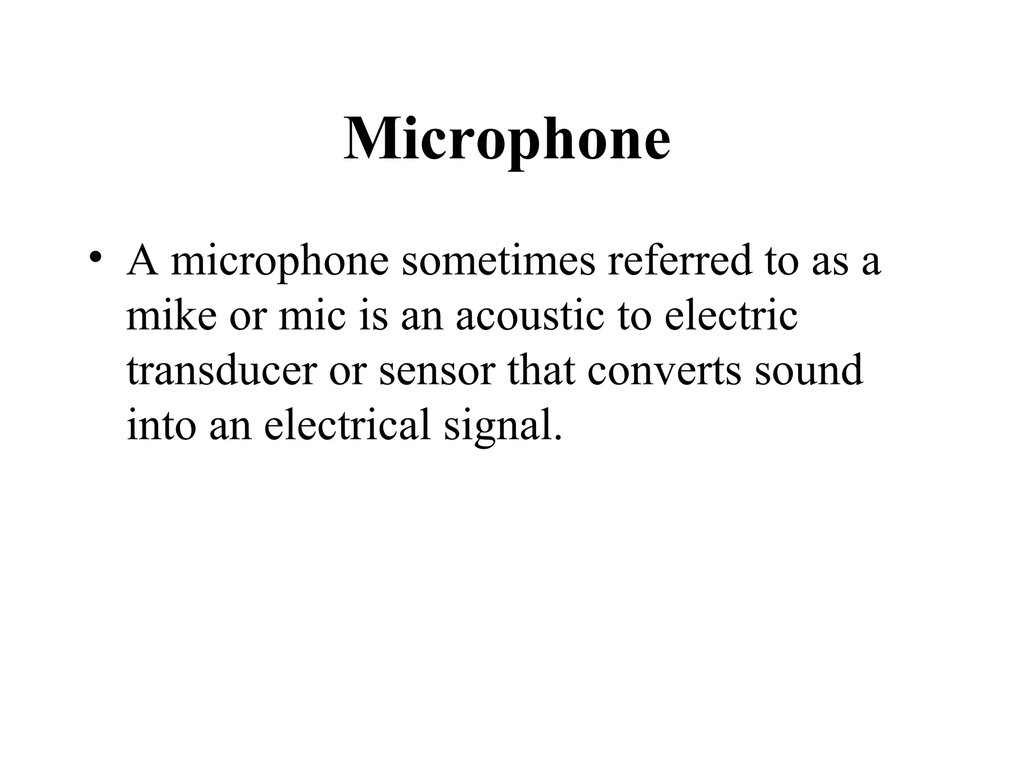 Microphone
• A microphone sometimes referred to as a
  mike or mic is an acoustic to electric
  transducer or sensor that converts sound
  into an electrical signal.
 