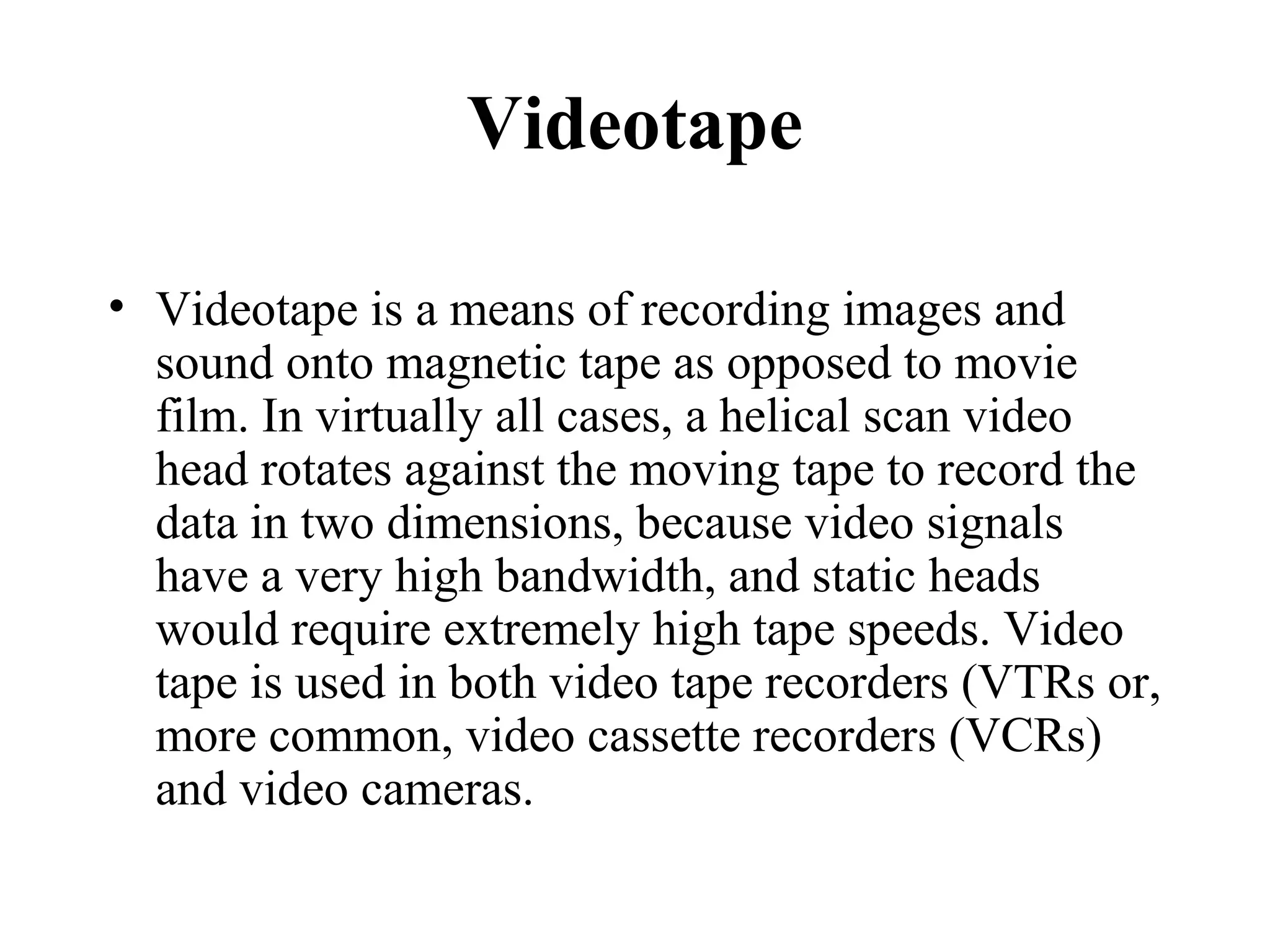 Videotape

• Videotape is a means of recording images and
  sound onto magnetic tape as opposed to movie
  film. In virtually all cases, a helical scan video
  head rotates against the moving tape to record the
  data in two dimensions, because video signals
  have a very high bandwidth, and static heads
  would require extremely high tape speeds. Video
  tape is used in both video tape recorders (VTRs or,
  more common, video cassette recorders (VCRs)
  and video cameras.
 