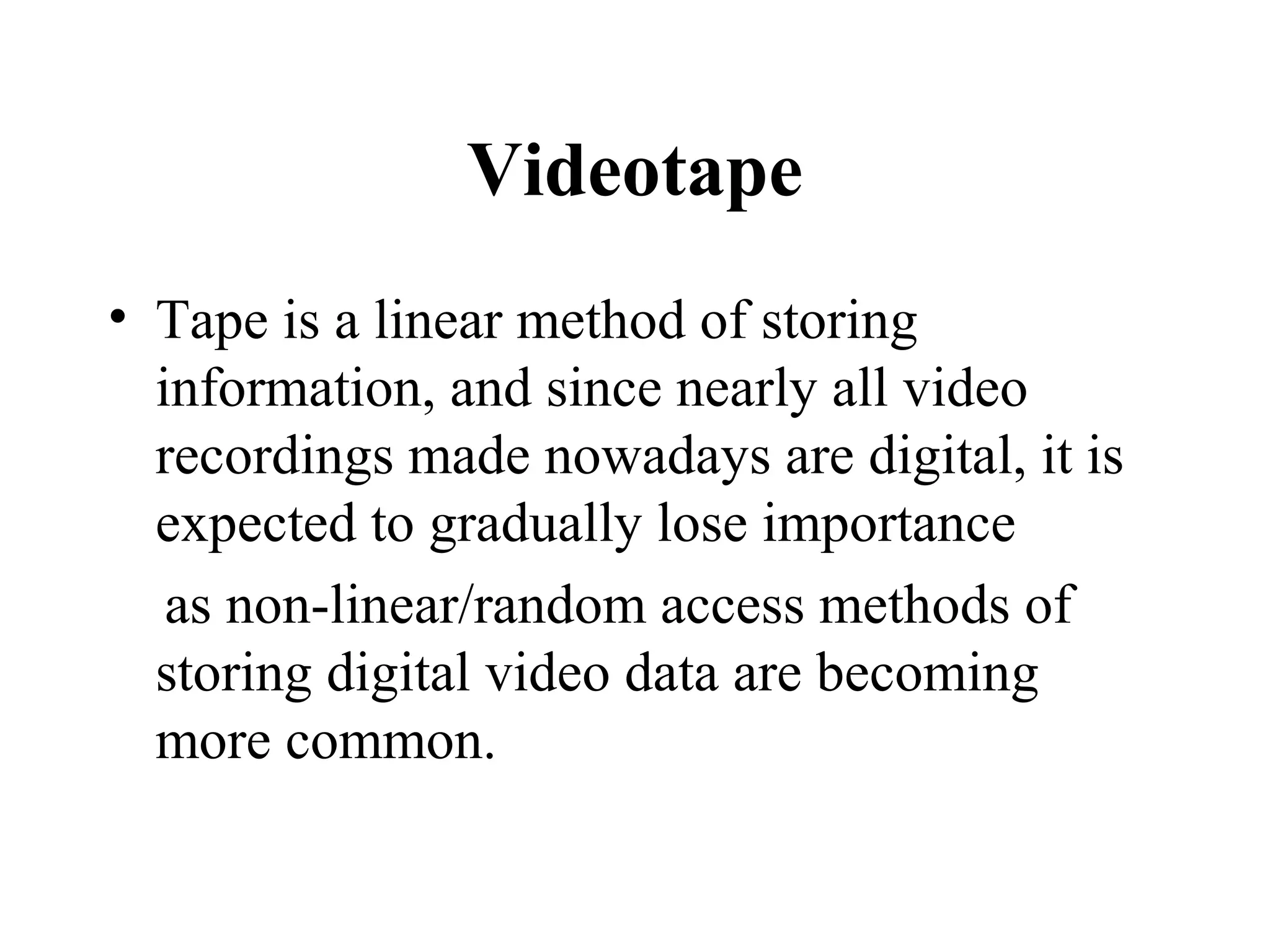 Videotape
• Tape is a linear method of storing
  information, and since nearly all video
  recordings made nowadays are digital, it is
  expected to gradually lose importance
   as non-linear/random access methods of
  storing digital video data are becoming
  more common.
 