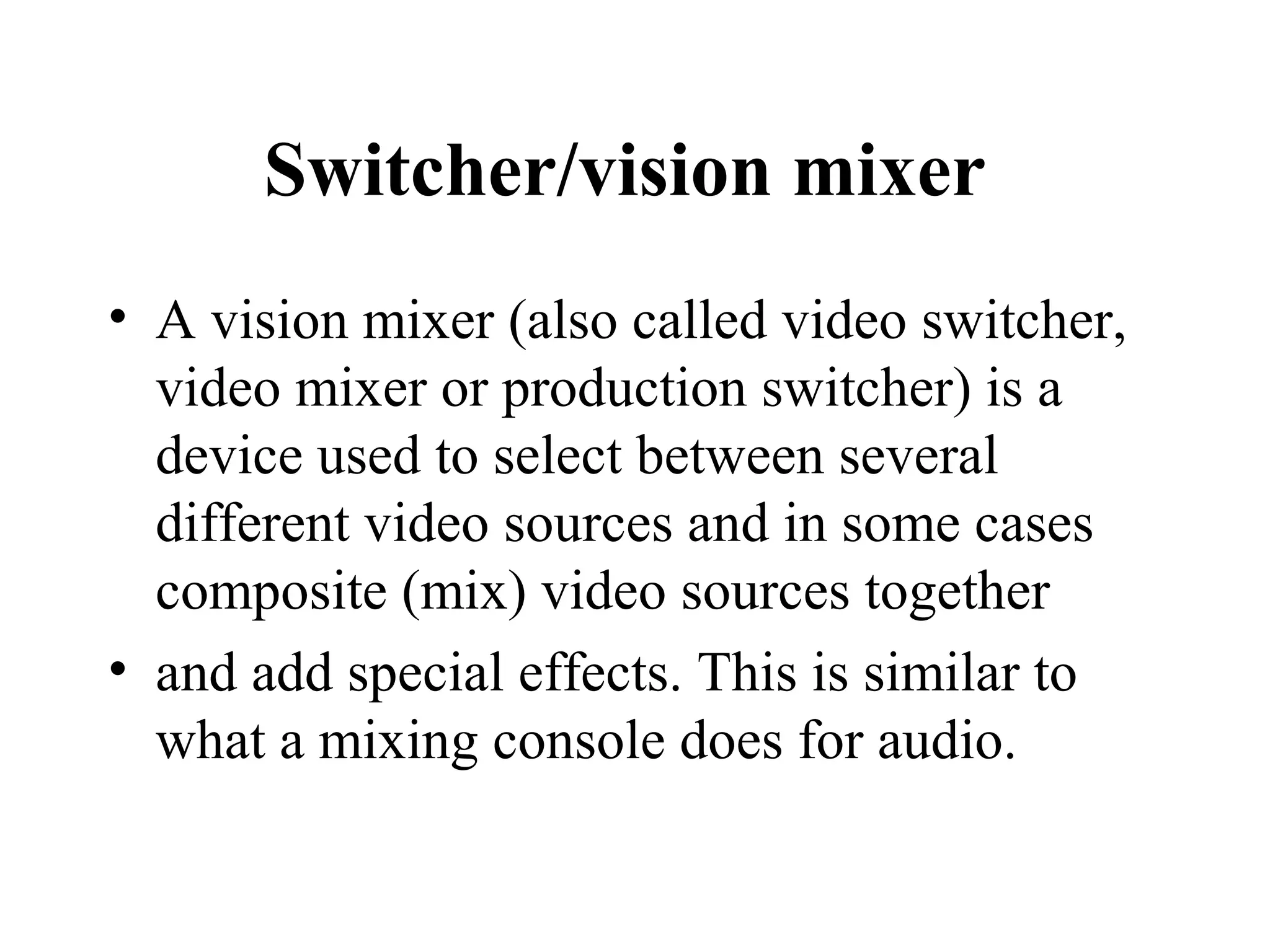 Switcher/vision mixer
• A vision mixer (also called video switcher,
  video mixer or production switcher) is a
  device used to select between several
  different video sources and in some cases
  composite (mix) video sources together
• and add special effects. This is similar to
  what a mixing console does for audio.
 
