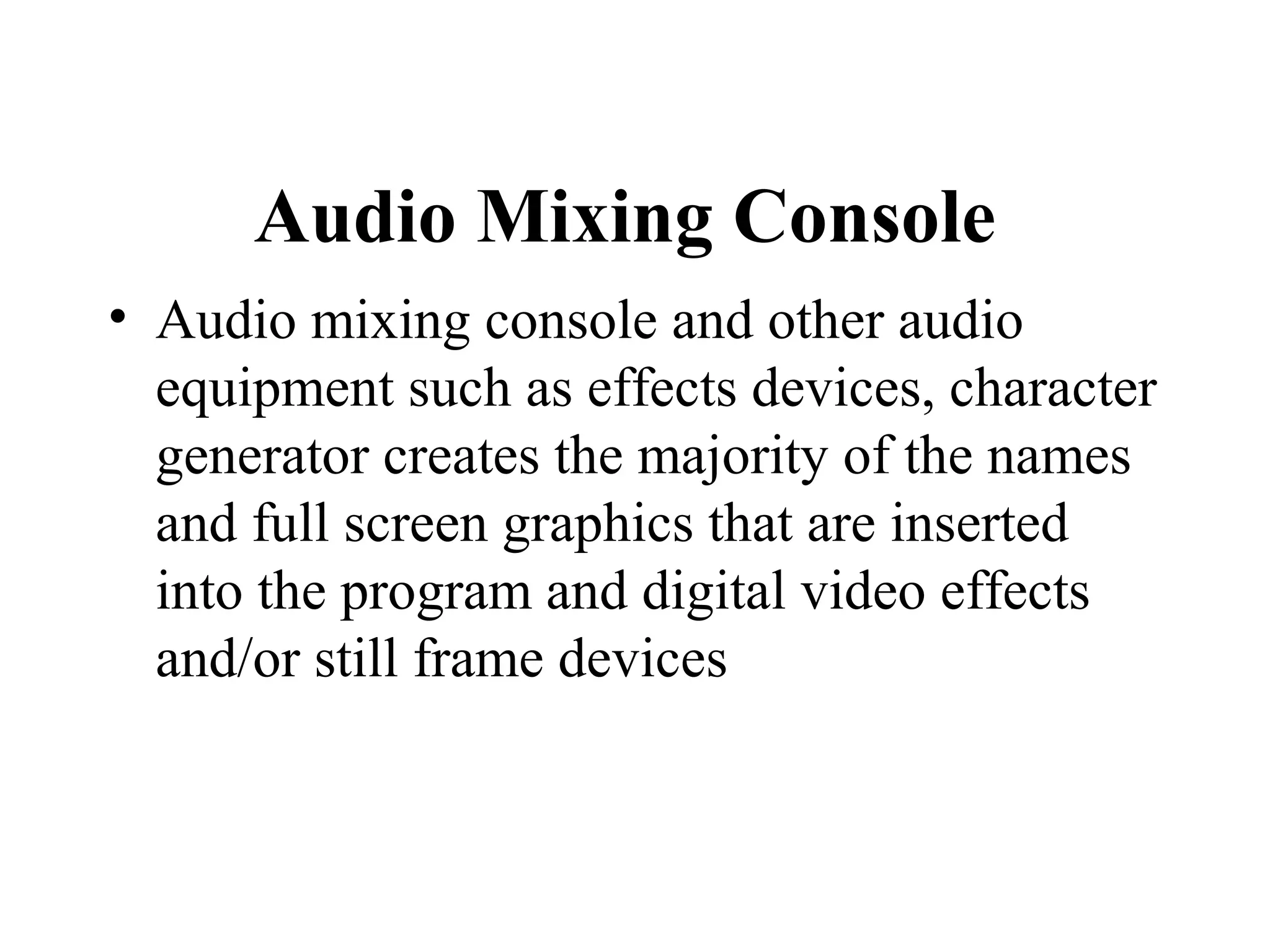 Audio Mixing Console
• Audio mixing console and other audio
  equipment such as effects devices, character
  generator creates the majority of the names
  and full screen graphics that are inserted
  into the program and digital video effects
  and/or still frame devices
 
