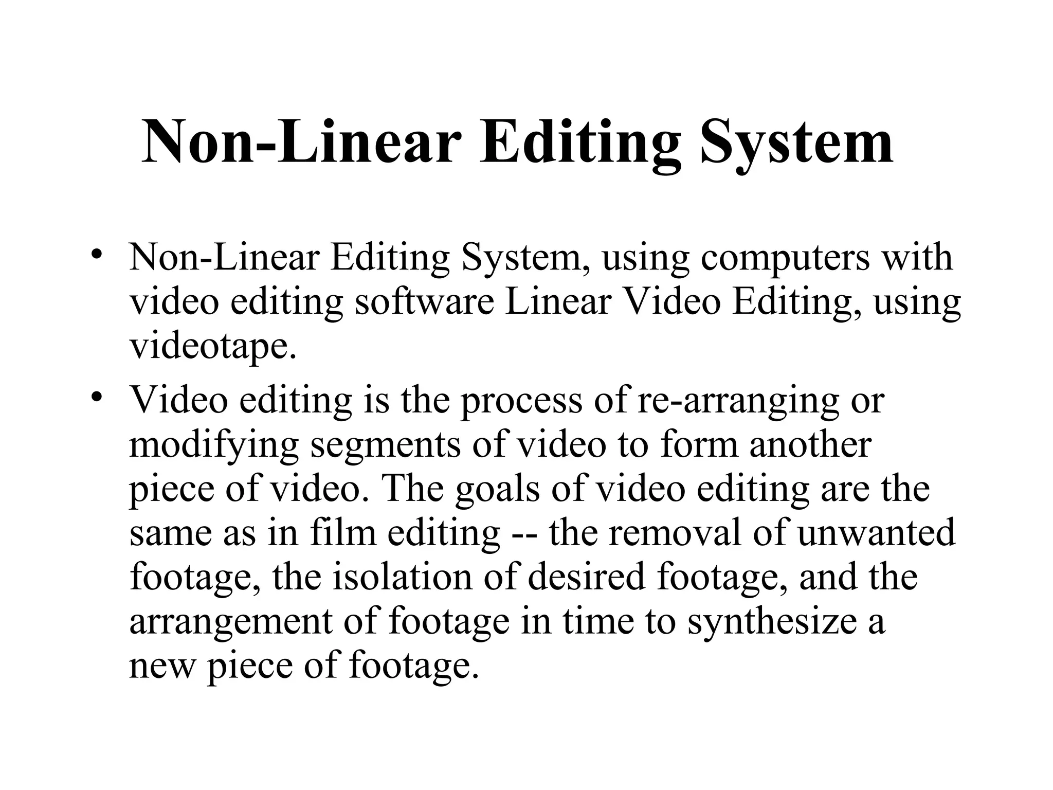 Non-Linear Editing System
• Non-Linear Editing System, using computers with
  video editing software Linear Video Editing, using
  videotape.
• Video editing is the process of re-arranging or
  modifying segments of video to form another
  piece of video. The goals of video editing are the
  same as in film editing -- the removal of unwanted
  footage, the isolation of desired footage, and the
  arrangement of footage in time to synthesize a
  new piece of footage.
 