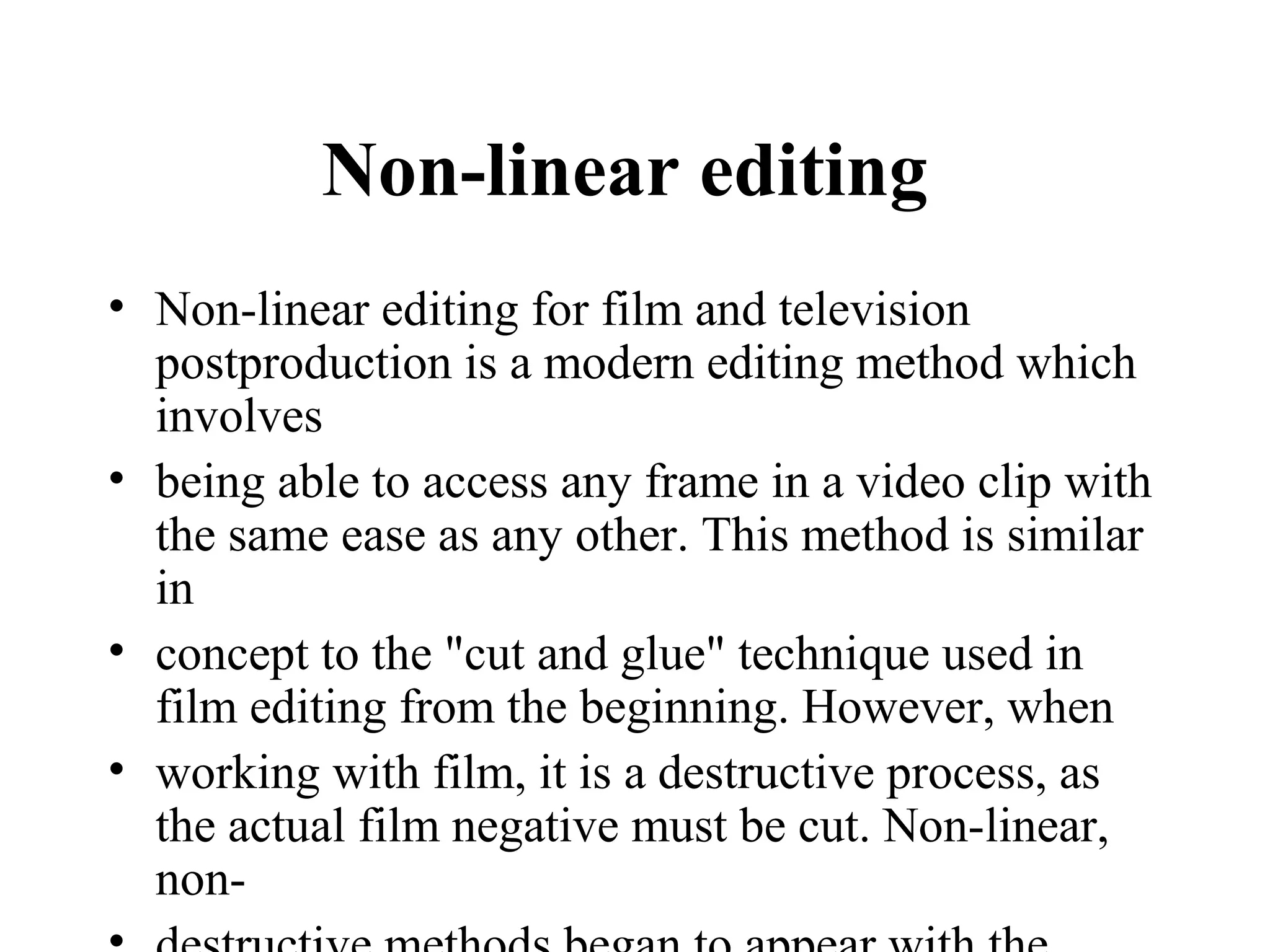 Non-linear editing
• Non-linear editing for film and television
  postproduction is a modern editing method which
  involves
• being able to access any frame in a video clip with
  the same ease as any other. This method is similar
  in
• concept to the "cut and glue" technique used in
  film editing from the beginning. However, when
• working with film, it is a destructive process, as
  the actual film negative must be cut. Non-linear,
  non-
 