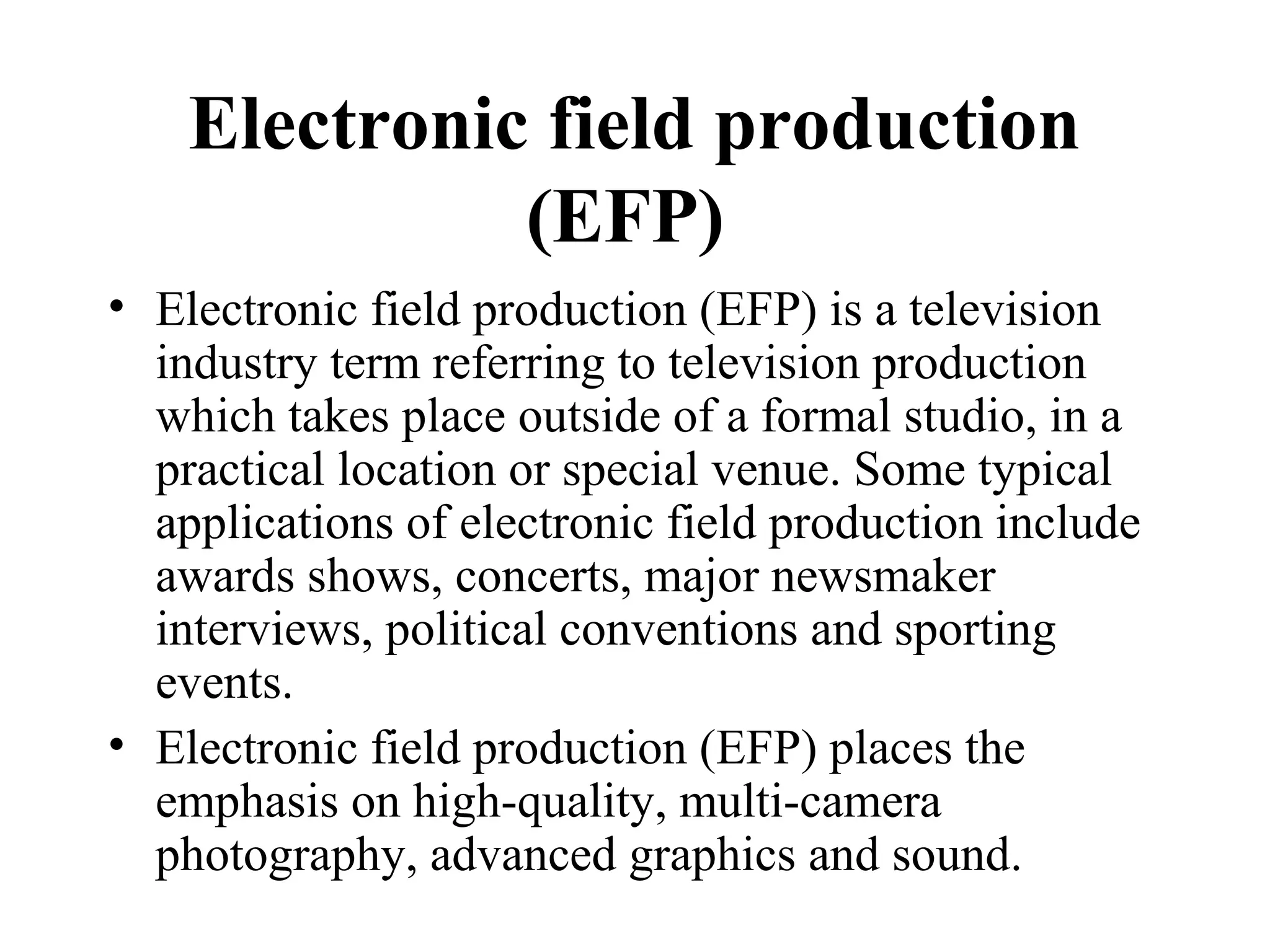 Electronic field production
              (EFP)
• Electronic field production (EFP) is a television
  industry term referring to television production
  which takes place outside of a formal studio, in a
  practical location or special venue. Some typical
  applications of electronic field production include
  awards shows, concerts, major newsmaker
  interviews, political conventions and sporting
  events.
• Electronic field production (EFP) places the
  emphasis on high-quality, multi-camera
  photography, advanced graphics and sound.
 