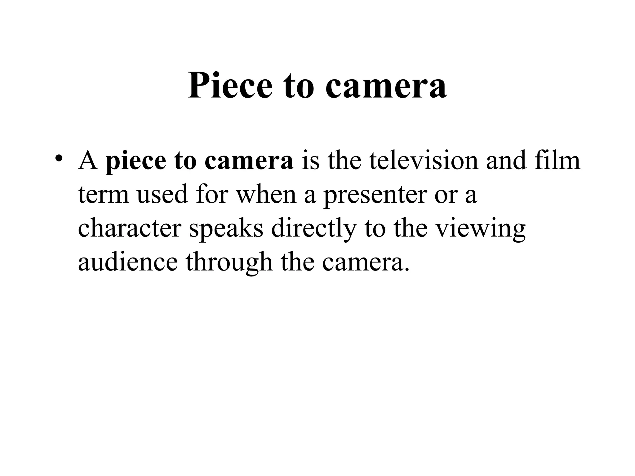 Piece to camera
• A piece to camera is the television and film
  term used for when a presenter or a
  character speaks directly to the viewing
  audience through the camera.
 