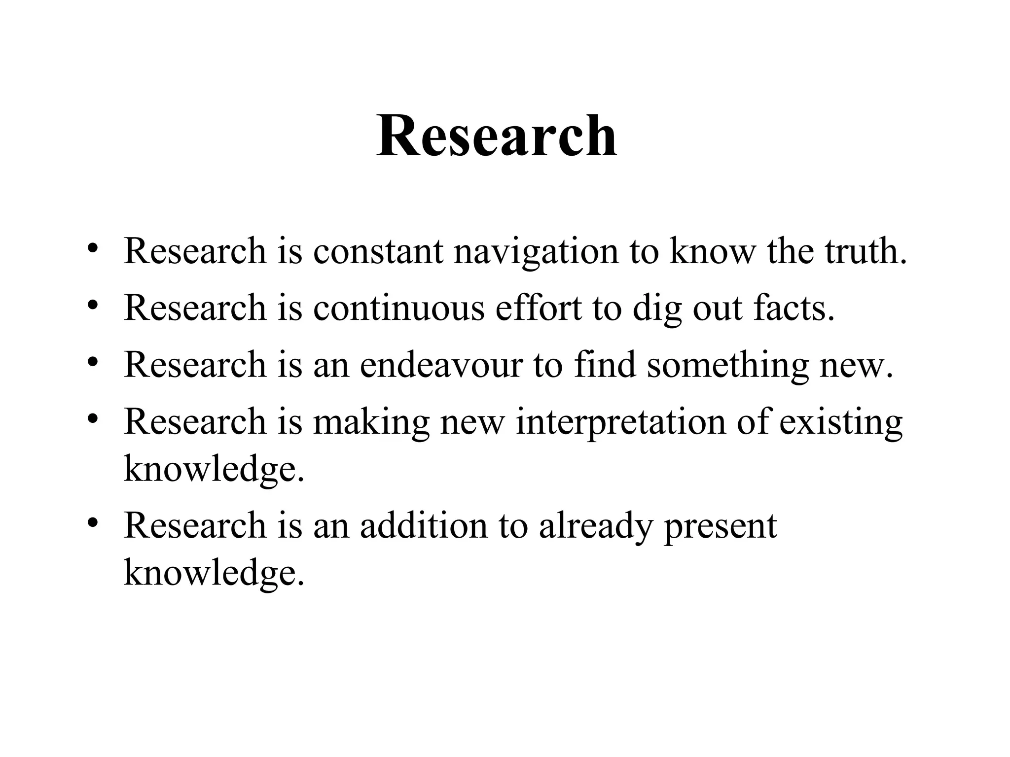 Research
• Research is constant navigation to know the truth.
• Research is continuous effort to dig out facts.
• Research is an endeavour to find something new.
• Research is making new interpretation of existing
  knowledge.
• Research is an addition to already present
  knowledge.
 