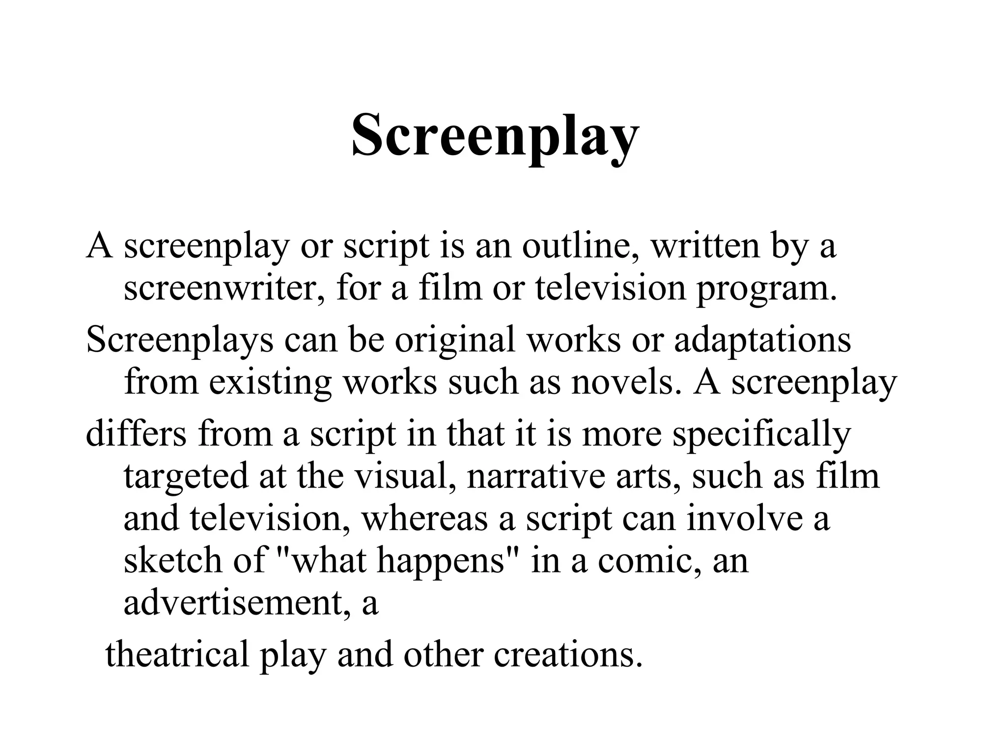 Screenplay
A screenplay or script is an outline, written by a
   screenwriter, for a film or television program.
Screenplays can be original works or adaptations
   from existing works such as novels. A screenplay
differs from a script in that it is more specifically
   targeted at the visual, narrative arts, such as film
   and television, whereas a script can involve a
   sketch of "what happens" in a comic, an
   advertisement, a
 theatrical play and other creations.
 