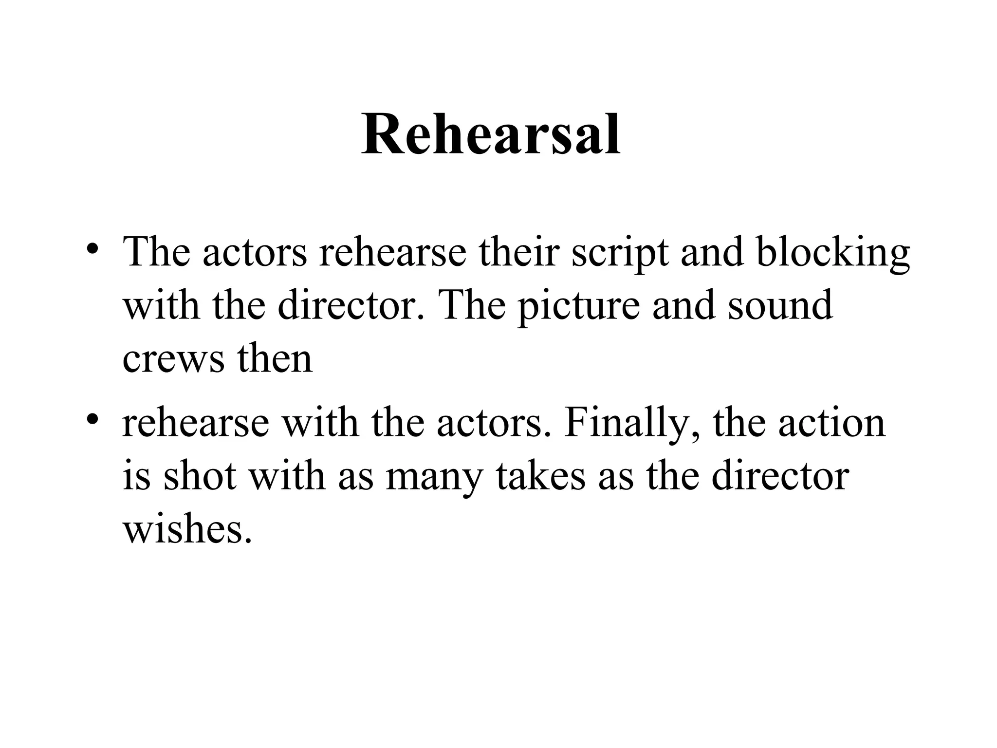 Rehearsal
• The actors rehearse their script and blocking
  with the director. The picture and sound
  crews then
• rehearse with the actors. Finally, the action
  is shot with as many takes as the director
  wishes.
 