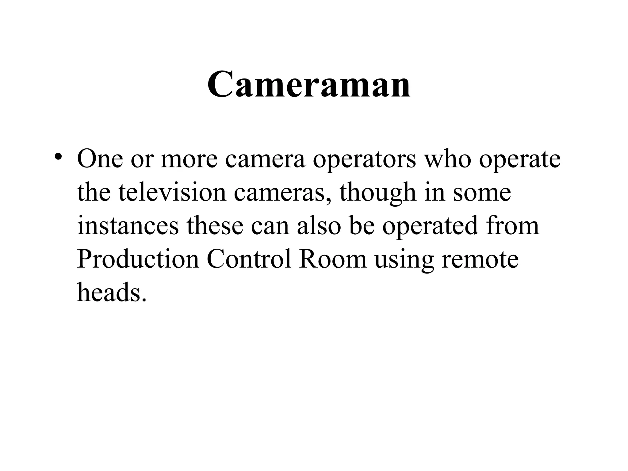 Cameraman
• One or more camera operators who operate
  the television cameras, though in some
  instances these can also be operated from
  Production Control Room using remote
  heads.
 