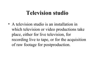 Television studio
• A television studio is an installation in
  which television or video productions take
  place, either for live television, for
  recording live to tape, or for the acquisition
  of raw footage for postproduction.
 