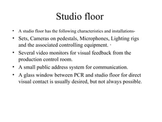 Studio floor
• A studio floor has the following characteristics and installations-
• Sets, Cameras on pedestals, Microphones, Lighting rigs
  and the associated controlling equipment. ·
• Several video monitors for visual feedback from the
  production control room.
• A small public address system for communication.
• A glass window between PCR and studio floor for direct
  visual contact is usually desired, but not always possible.
 