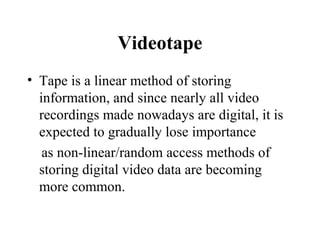 Videotape
• Tape is a linear method of storing
  information, and since nearly all video
  recordings made nowadays are digital, it is
  expected to gradually lose importance
   as non-linear/random access methods of
  storing digital video data are becoming
  more common.
 
