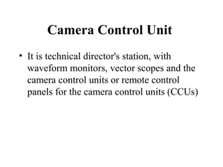 Camera Control Unit
• It is technical director's station, with
  waveform monitors, vector scopes and the
  camera control units or remote control
  panels for the camera control units (CCUs)
 