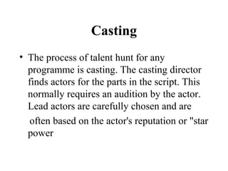Casting
• The process of talent hunt for any
  programme is casting. The casting director
  finds actors for the parts in the script. This
  normally requires an audition by the actor.
  Lead actors are carefully chosen and are
  often based on the actor's reputation or "star
  power
 