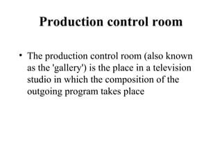 Production control room

• The production control room (also known
  as the 'gallery') is the place in a television
  studio in which the composition of the
  outgoing program takes place
 