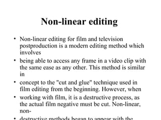 Non-linear editing
• Non-linear editing for film and television
  postproduction is a modern editing method which
  involves
• being able to access any frame in a video clip with
  the same ease as any other. This method is similar
  in
• concept to the "cut and glue" technique used in
  film editing from the beginning. However, when
• working with film, it is a destructive process, as
  the actual film negative must be cut. Non-linear,
  non-
 