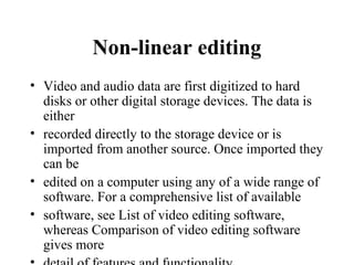 Non-linear editing
• Video and audio data are first digitized to hard
  disks or other digital storage devices. The data is
  either
• recorded directly to the storage device or is
  imported from another source. Once imported they
  can be
• edited on a computer using any of a wide range of
  software. For a comprehensive list of available
• software, see List of video editing software,
  whereas Comparison of video editing software
  gives more
 