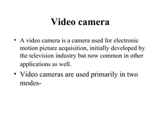 Video camera
• A video camera is a camera used for electronic
  motion picture acquisition, initially developed by
  the television industry but now common in other
  applications as well.
• Video cameras are used primarily in two
  modes-
 