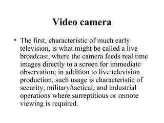 Video camera
• The first, characteristic of much early
  television, is what might be called a live
  broadcast, where the camera feeds real time
  images directly to a screen for immediate
  observation; in addition to live television
  production, such usage is characteristic of
  security, military/tactical, and industrial
  operations where surreptitious or remote
  viewing is required.
 