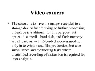 Video camera
• The second is to have the images recorded to a
  storage device for archiving or further processing;
  videotape is traditional for this purpose, but
  optical disc media, hard disk, and flash memory
  are all used as well. Recorded video is used not
  only in television and film production, but also
  surveillance and monitoring tasks where
  unattended recording of a situation is required for
  later analysis.
 