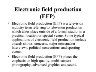 Electronic field production
              (EFP)
• Electronic field production (EFP) is a television
  industry term referring to television production
  which takes place outside of a formal studio, in a
  practical location or special venue. Some typical
  applications of electronic field production include
  awards shows, concerts, major newsmaker
  interviews, political conventions and sporting
  events.
• Electronic field production (EFP) places the
  emphasis on high-quality, multi-camera
  photography, advanced graphics and sound.
 