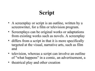 Script
• A screenplay or script is an outline, written by a
  screenwriter, for a film or television program.
• Screenplays can be original works or adaptations
  from existing works such as novels. A screenplay
• differs from a script in that it is more specifically
  targeted at the visual, narrative arts, such as film
  and
• television, whereas a script can involve an outline
  of "what happens" in a comic, an advertisement, a
• theatrical play and other creation
 