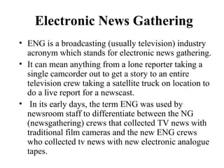 Electronic News Gathering
• ENG is a broadcasting (usually television) industry
  acronym which stands for electronic news gathering.
• It can mean anything from a lone reporter taking a
  single camcorder out to get a story to an entire
  television crew taking a satellite truck on location to
  do a live report for a newscast.
• In its early days, the term ENG was used by
  newsroom staff to differentiate between the NG
  (newsgathering) crews that collected TV news with
  traditional film cameras and the new ENG crews
  who collected tv news with new electronic analogue
  tapes.
 