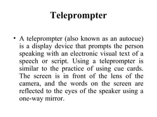 Teleprompter

• A teleprompter (also known as an autocue)
  is a display device that prompts the person
  speaking with an electronic visual text of a
  speech or script. Using a teleprompter is
  similar to the practice of using cue cards.
  The screen is in front of the lens of the
  camera, and the words on the screen are
  reflected to the eyes of the speaker using a
  one-way mirror.
 