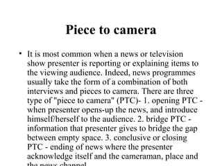 Piece to camera
• It is most common when a news or television
  show presenter is reporting or explaining items to
  the viewing audience. Indeed, news programmes
  usually take the form of a combination of both
  interviews and pieces to camera. There are three
  type of "piece to camera" (PTC)- 1. opening PTC -
  when presenter opens-up the news, and introduce
  himself/herself to the audience. 2. bridge PTC -
  information that presenter gives to bridge the gap
  between empty space. 3. conclusive or closing
  PTC - ending of news where the presenter
  acknowledge itself and the cameraman, place and
 