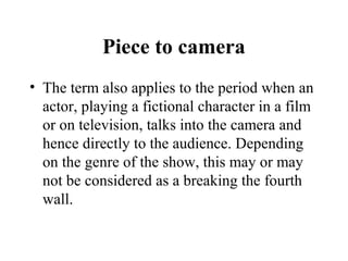 Piece to camera
• The term also applies to the period when an
  actor, playing a fictional character in a film
  or on television, talks into the camera and
  hence directly to the audience. Depending
  on the genre of the show, this may or may
  not be considered as a breaking the fourth
  wall.
 