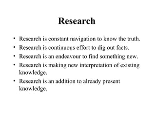 Research
• Research is constant navigation to know the truth.
• Research is continuous effort to dig out facts.
• Research is an endeavour to find something new.
• Research is making new interpretation of existing
  knowledge.
• Research is an addition to already present
  knowledge.
 