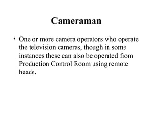 Cameraman
• One or more camera operators who operate
  the television cameras, though in some
  instances these can also be operated from
  Production Control Room using remote
  heads.
 