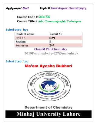 Assignment No.2 Topic # Terminologies in Chromatography
Course Code # CHEM-706
Course Title # Adv. Chromatographic Techniques
Submitted by:
Student name Kashif Ali
Roll no. 029
Section B
Semester 2nd
Class M Phil Chemistry
2019F-mulmpl-che-027@mul.edu.pk
Submitted to:
Ma’am Ayesha Bukhari
Department of Chemistry
Minhaj University Lahore
 
