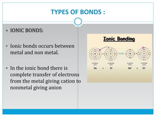 TYPES OF BONDS :
 IONIC BONDS:
 Ionic bonds occurs between
metal and non metal.
 In the ionic bond there is
complete transfer of electrons
from the metal giving cation to
nonmetal giving anion
 