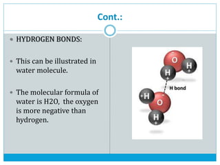 Cont.:
 HYDROGEN BONDS:
 This can be illustrated in
water molecule.
 The molecular formula of
water is H2O, the oxygen
is more negative than
hydrogen.
 