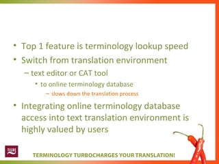 • Top 1 feature is terminology lookup speed
• Switch from translation environment
– text editor or CAT tool
• to online terminology database
– slows down the translation process
• Integrating online terminology database
access into text translation environment is
highly valued by users
 