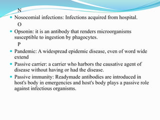 N
 Nosocomial infections: Infections acquired from hospital.
O
 Opsonin: it is an antibody that renders microorganisms
susceptible to ingestion by phagocytes.
P
 Pandemic: A widespread epidemic disease, even of word wide
extend
 Passive carrier: a carrier who harbors the causative agent of
disease without having or had the disease.
 Passive immunity: Readymade antibodies are introduced in
host's body in emergencies and host's body plays a passive role
against infectious organisms.
 