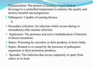  Pasteurization: The process of heating a liquid food or
beverage to a controlled temperature to enhance the quality and
destroy harmful microorganisms.
 Pathogenic: Capable of causing disease.
S
 Secondary infection: An infection which occurs during or
immediately after another infection.
 Septicemia: The presence and active multiplication of bacteria
in blood circulation.
 Sepsis: Poisoning by microbes or their products in host's body.
 Septic: Related to or caused by the presence of pathogenic
organisms or their poisonous products.
 Sporadic: The infection that occurs separately or apart from
others or its kind.
 