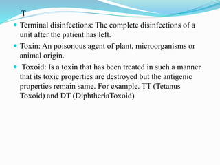 T
 Terminal disinfections: The complete disinfections of a
unit after the patient has left.
 Toxin: An poisonous agent of plant, microorganisms or
animal origin.
 Toxoid: Is a toxin that has been treated in such a manner
that its toxic properties are destroyed but the antigenic
properties remain same. For example. TT (Tetanus
Toxoid) and DT (DiphtheriaToxoid)
 