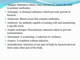  Antigen: Substance which, when introduced, causes the body
to produce antibodies.
 Antiseptic: A chemical substance which prevents growth of
bacteria.
 Antiserum: Blood serum that contains antibodies.
 Antitoxin: An antibody capable of uniting with and neutralizing
a specific toxin.
 Aseptic technique: Precautionary measures taken to prevent
contamination.
 Attenuated: A weakening; a reduction in virulence.
 Asepsis: A condition without infection.
 Autoinfection: Infection of one part of body by bacteria derived
from some other part of the body.
 
