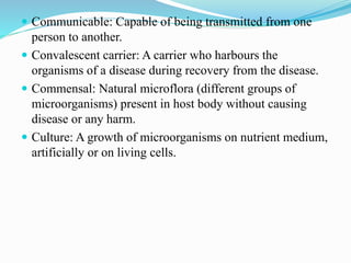  Communicable: Capable of being transmitted from one
person to another.
 Convalescent carrier: A carrier who harbours the
organisms of a disease during recovery from the disease.
 Commensal: Natural microflora (different groups of
microorganisms) present in host body without causing
disease or any harm.
 Culture: A growth of microorganisms on nutrient medium,
artificially or on living cells.
 