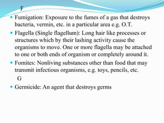 F
 Fumigation: Exposure to the fumes of a gas that destroys
bacteria, vermin, etc. in a particular area e.g. O.T.
 Flagella (Single flagellum): Long hair like processes or
structures which by their lashing activity cause the
organisms to move. One or more flagella may be attached
to one or both ends of organism or completely around it.
 Fomites: Nonliving substances other than food that may
transmit infectious organisms, e.g. toys, pencils, etc.
G
 Germicide: An agent that destroys germs
 