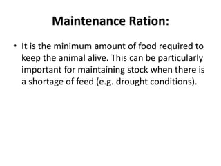 Maintenance Ration:
• It is the minimum amount of food required to
keep the animal alive. This can be particularly
important for maintaining stock when there is
a shortage of feed (e.g. drought conditions).
 