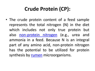 Crude Protein (CP):
• The crude protein content of a feed sample
represents the total nitrogen (N) in the diet
which includes not only true protein but
also non-protein nitrogen (e.g., urea and
ammonia in a feed. Because N is an integral
part of any amino acid, non-protein nitrogen
has the potential to be utilized for protein
synthesis by rumen microorganisms.
 