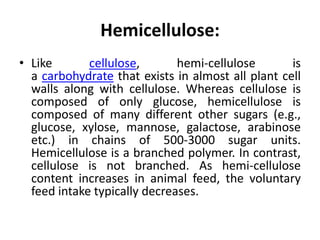 Hemicellulose:
• Like cellulose, hemi-cellulose is
a carbohydrate that exists in almost all plant cell
walls along with cellulose. Whereas cellulose is
composed of only glucose, hemicellulose is
composed of many different other sugars (e.g.,
glucose, xylose, mannose, galactose, arabinose
etc.) in chains of 500-3000 sugar units.
Hemicellulose is a branched polymer. In contrast,
cellulose is not branched. As hemi-cellulose
content increases in animal feed, the voluntary
feed intake typically decreases.
 